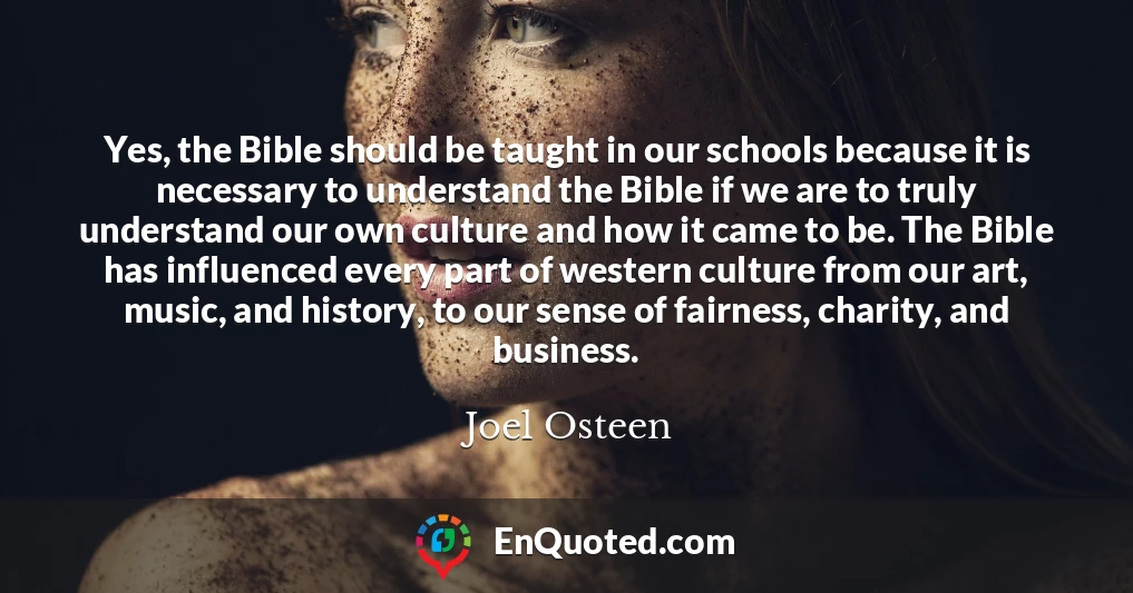 Yes, the Bible should be taught in our schools because it is necessary to understand the Bible if we are to truly understand our own culture and how it came to be. The Bible has influenced every part of western culture from our art, music, and history, to our sense of fairness, charity, and business.