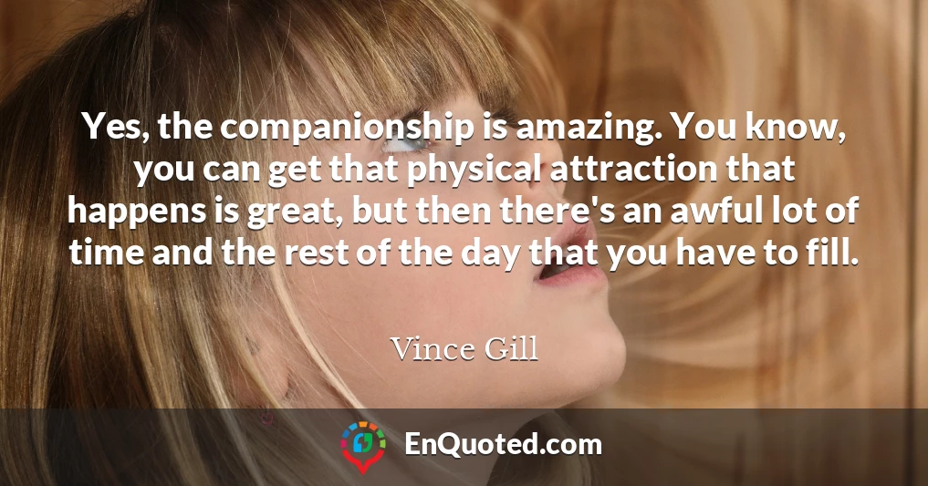 Yes, the companionship is amazing. You know, you can get that physical attraction that happens is great, but then there's an awful lot of time and the rest of the day that you have to fill.