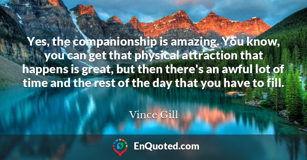 Yes, the companionship is amazing. You know, you can get that physical attraction that happens is great, but then there's an awful lot of time and the rest of the day that you have to fill.