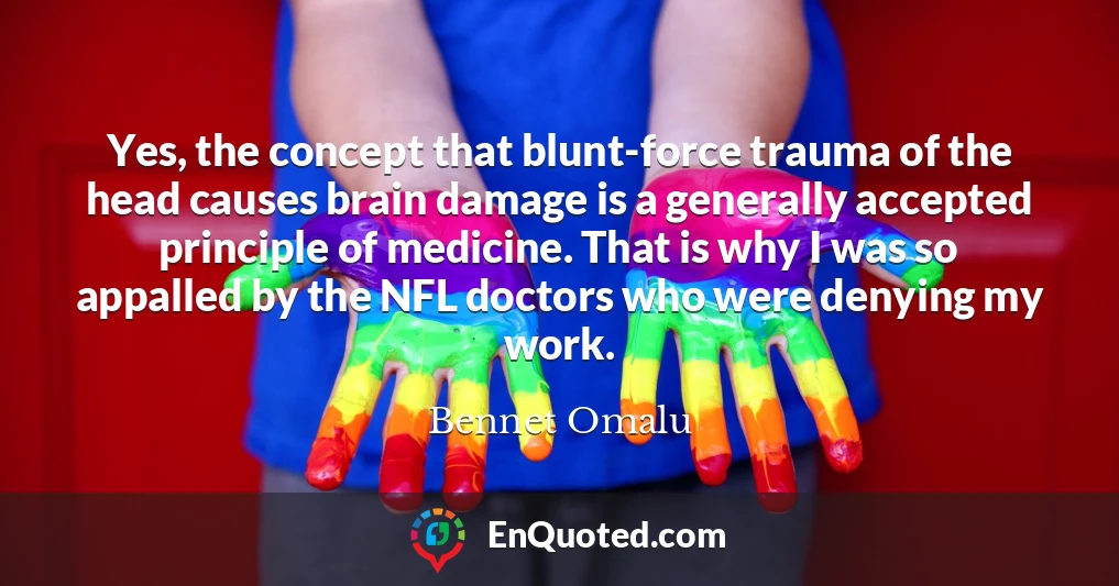 Yes, the concept that blunt-force trauma of the head causes brain damage is a generally accepted principle of medicine. That is why I was so appalled by the NFL doctors who were denying my work.