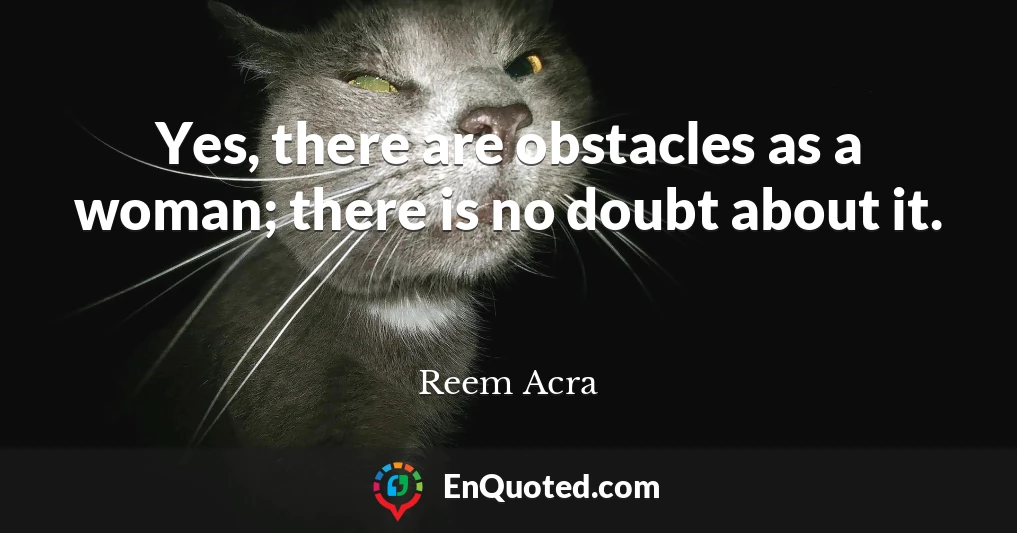 Yes, there are obstacles as a woman; there is no doubt about it.