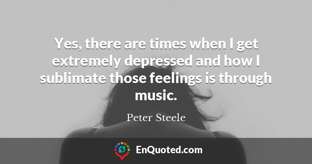 Yes, there are times when I get extremely depressed and how I sublimate those feelings is through music.