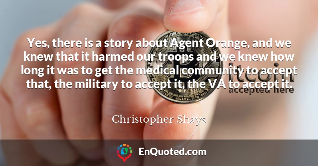Yes, there is a story about Agent Orange, and we knew that it harmed our troops and we knew how long it was to get the medical community to accept that, the military to accept it, the VA to accept it.