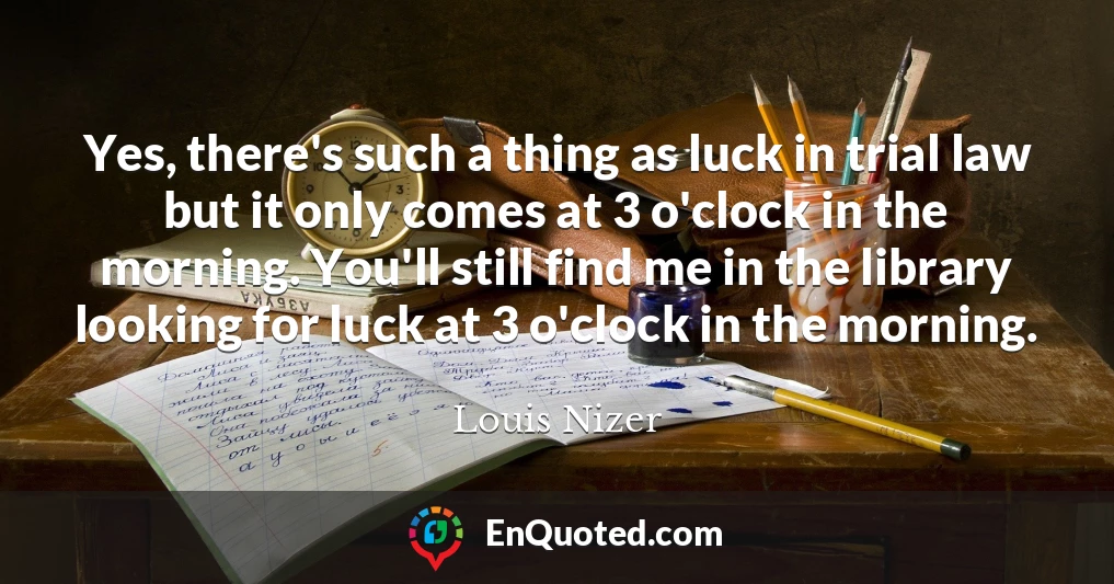 Yes, there's such a thing as luck in trial law but it only comes at 3 o'clock in the morning. You'll still find me in the library looking for luck at 3 o'clock in the morning.