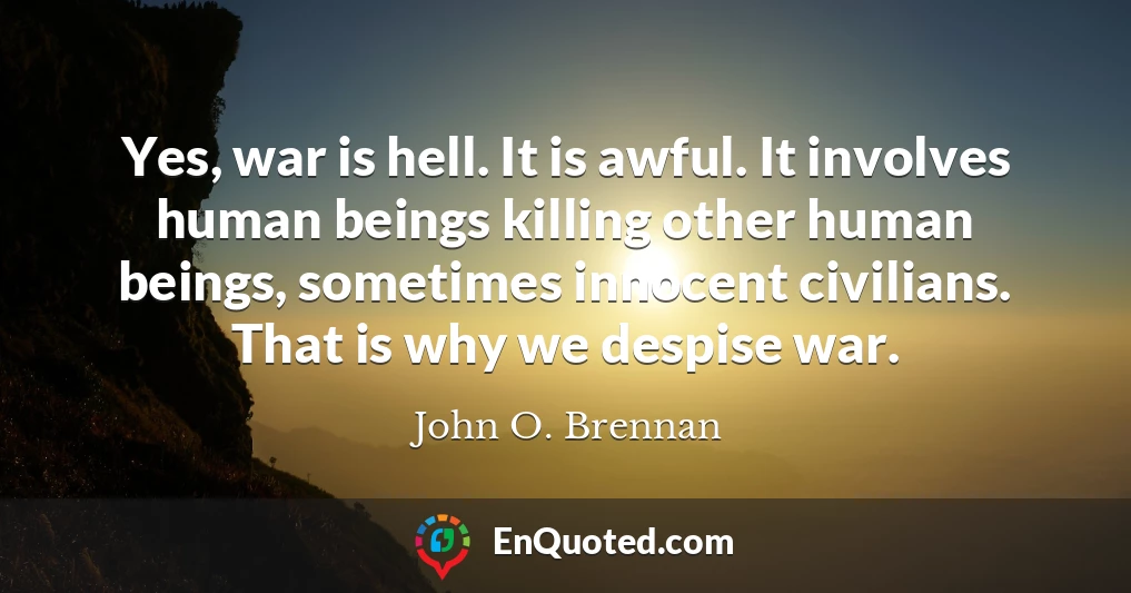 Yes, war is hell. It is awful. It involves human beings killing other human beings, sometimes innocent civilians. That is why we despise war.