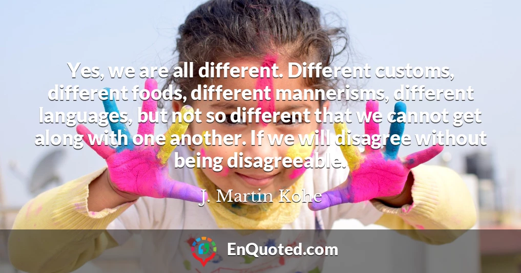 Yes, we are all different. Different customs, different foods, different mannerisms, different languages, but not so different that we cannot get along with one another. If we will disagree without being disagreeable.