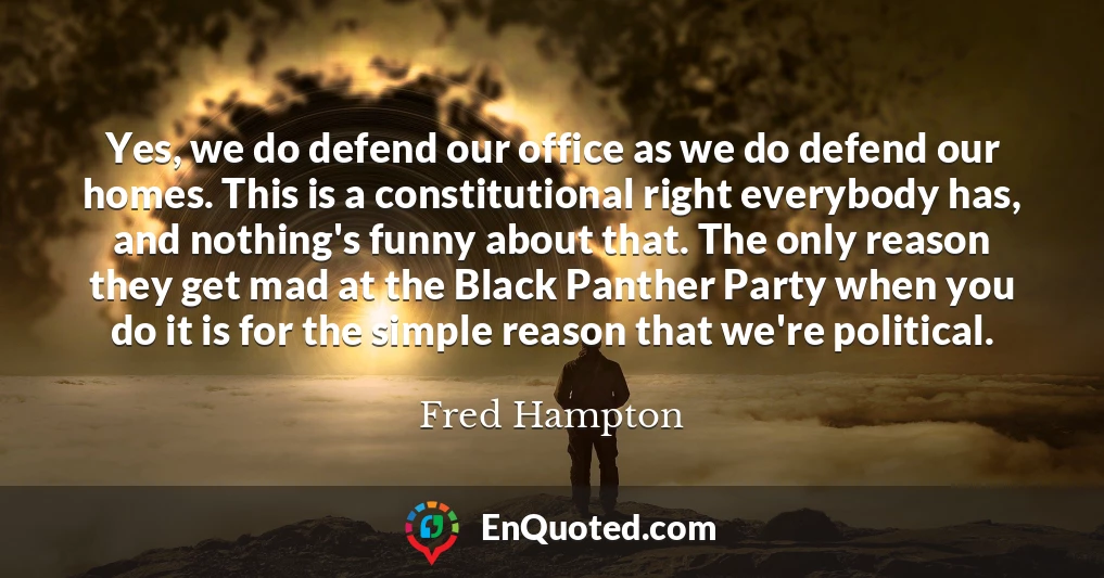 Yes, we do defend our office as we do defend our homes. This is a constitutional right everybody has, and nothing's funny about that. The only reason they get mad at the Black Panther Party when you do it is for the simple reason that we're political.