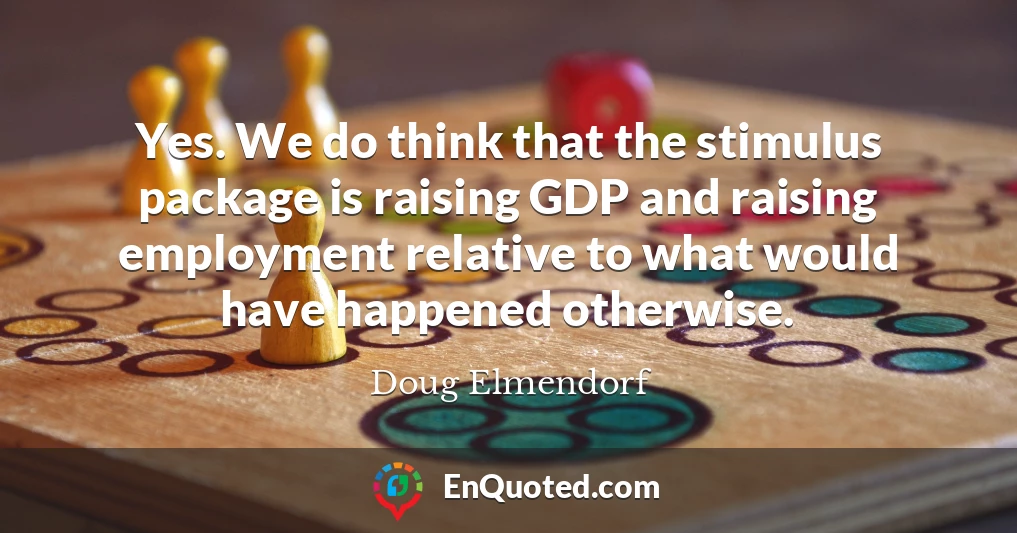 Yes. We do think that the stimulus package is raising GDP and raising employment relative to what would have happened otherwise.