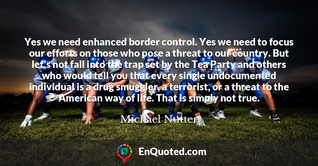Yes we need enhanced border control. Yes we need to focus our efforts on those who pose a threat to our country. But let's not fall into the trap set by the Tea Party and others who would tell you that every single undocumented individual is a drug smuggler, a terrorist, or a threat to the American way of life. That is simply not true.