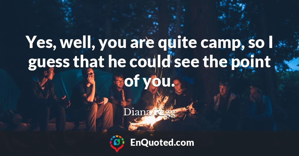 Yes, well, you are quite camp, so I guess that he could see the point of you.