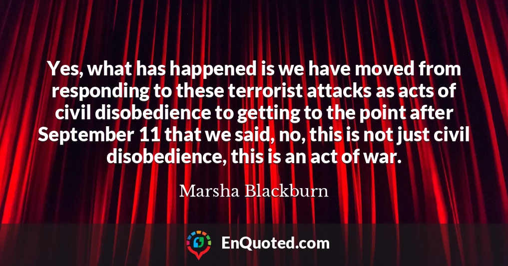 Yes, what has happened is we have moved from responding to these terrorist attacks as acts of civil disobedience to getting to the point after September 11 that we said, no, this is not just civil disobedience, this is an act of war.