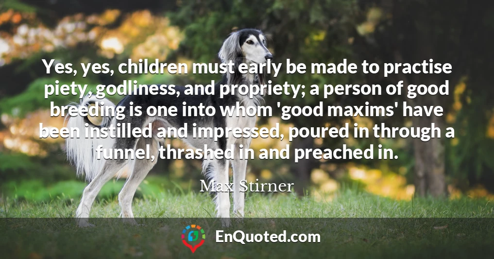 Yes, yes, children must early be made to practise piety, godliness, and propriety; a person of good breeding is one into whom 'good maxims' have been instilled and impressed, poured in through a funnel, thrashed in and preached in.