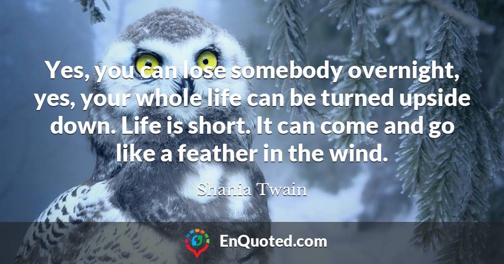 Yes, you can lose somebody overnight, yes, your whole life can be turned upside down. Life is short. It can come and go like a feather in the wind.
