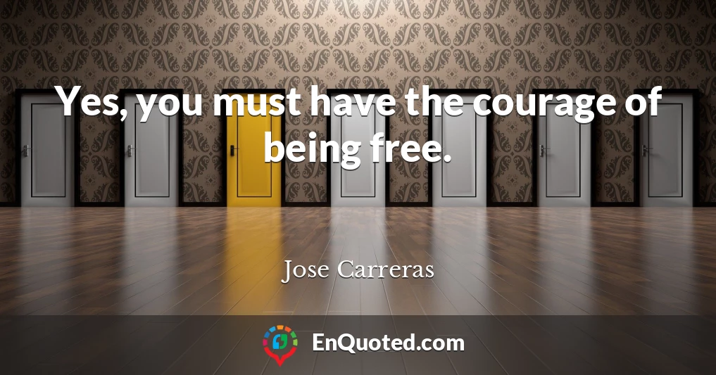 Yes, you must have the courage of being free.