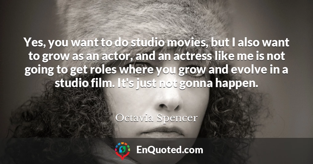 Yes, you want to do studio movies, but I also want to grow as an actor, and an actress like me is not going to get roles where you grow and evolve in a studio film. It's just not gonna happen.