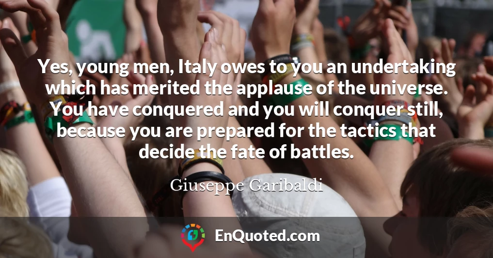 Yes, young men, Italy owes to you an undertaking which has merited the applause of the universe. You have conquered and you will conquer still, because you are prepared for the tactics that decide the fate of battles.