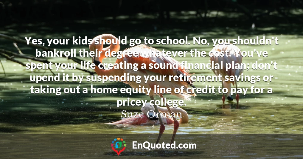 Yes, your kids should go to school. No, you shouldn't bankroll their degree whatever the cost. You've spent your life creating a sound financial plan; don't upend it by suspending your retirement savings or taking out a home equity line of credit to pay for a pricey college.