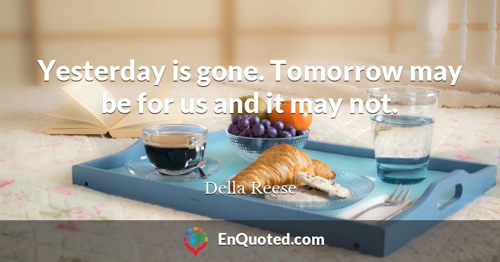 Yesterday is gone. Tomorrow may be for us and it may not.