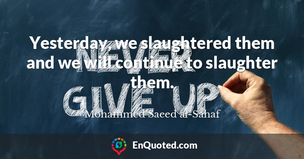 Yesterday, we slaughtered them and we will continue to slaughter them.