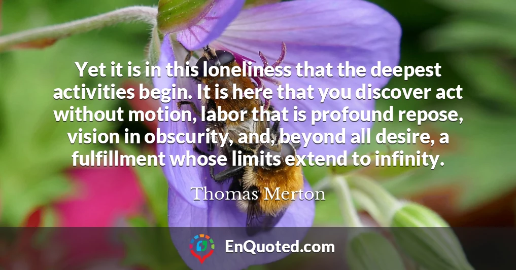 Yet it is in this loneliness that the deepest activities begin. It is here that you discover act without motion, labor that is profound repose, vision in obscurity, and, beyond all desire, a fulfillment whose limits extend to infinity.
