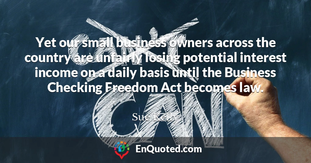 Yet our small business owners across the country are unfairly losing potential interest income on a daily basis until the Business Checking Freedom Act becomes law.