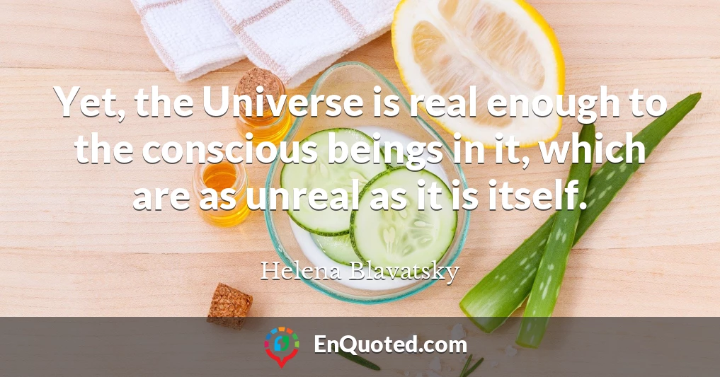 Yet, the Universe is real enough to the conscious beings in it, which are as unreal as it is itself.