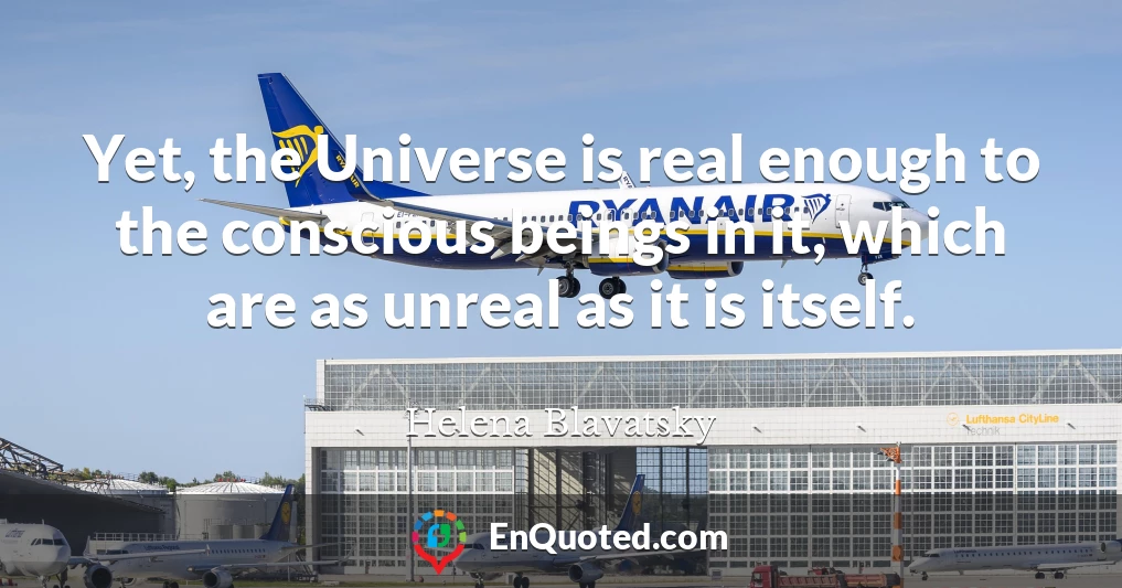 Yet, the Universe is real enough to the conscious beings in it, which are as unreal as it is itself.