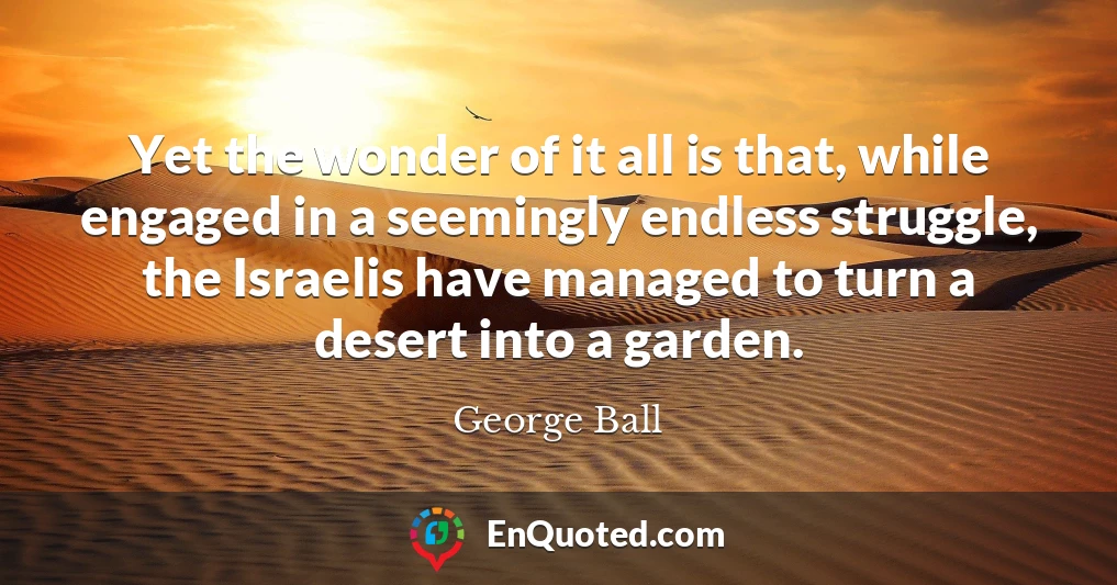 Yet the wonder of it all is that, while engaged in a seemingly endless struggle, the Israelis have managed to turn a desert into a garden.