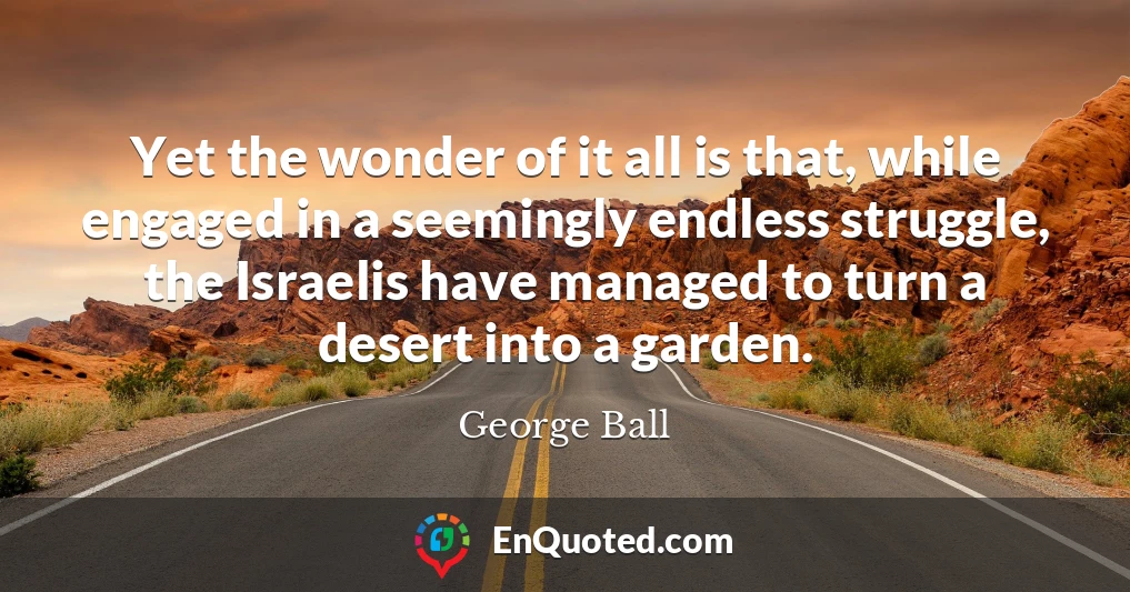 Yet the wonder of it all is that, while engaged in a seemingly endless struggle, the Israelis have managed to turn a desert into a garden.