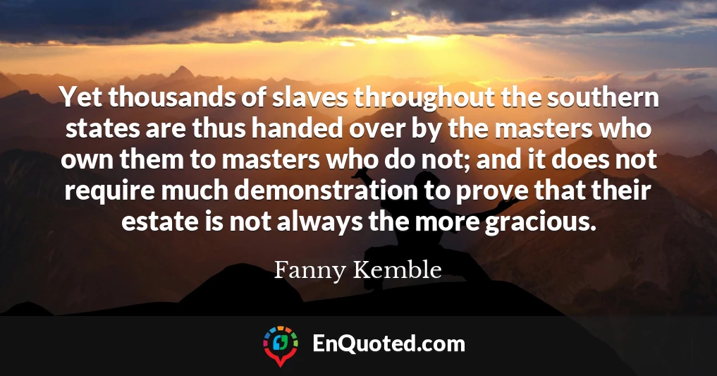 Yet thousands of slaves throughout the southern states are thus handed over by the masters who own them to masters who do not; and it does not require much demonstration to prove that their estate is not always the more gracious.