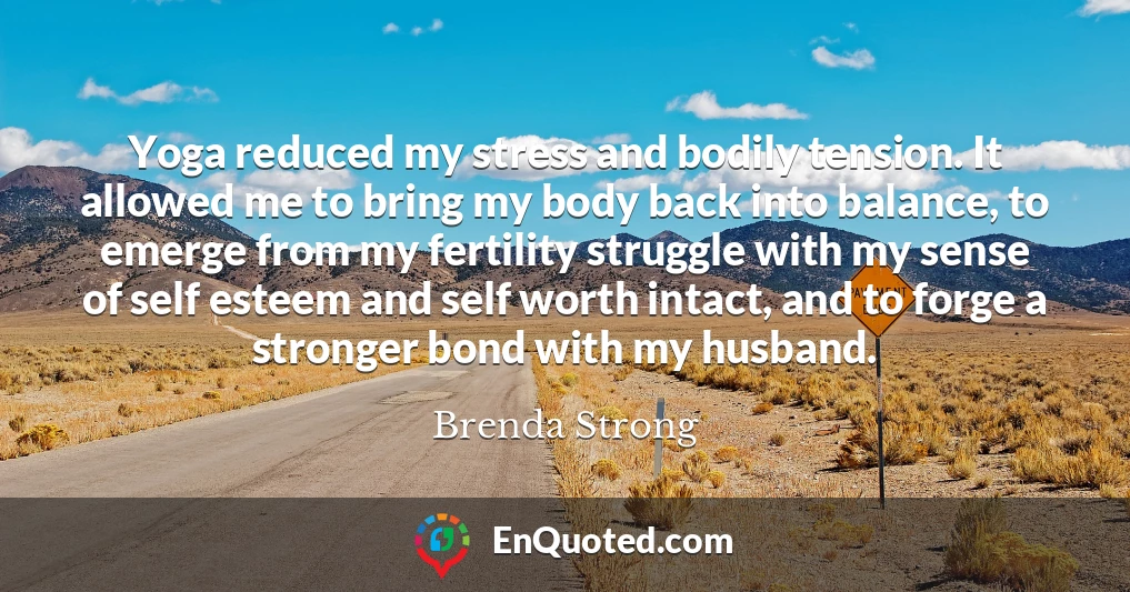 Yoga reduced my stress and bodily tension. It allowed me to bring my body back into balance, to emerge from my fertility struggle with my sense of self esteem and self worth intact, and to forge a stronger bond with my husband.