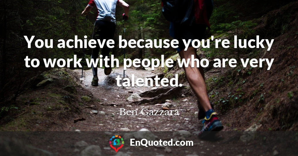 You achieve because you're lucky to work with people who are very talented.