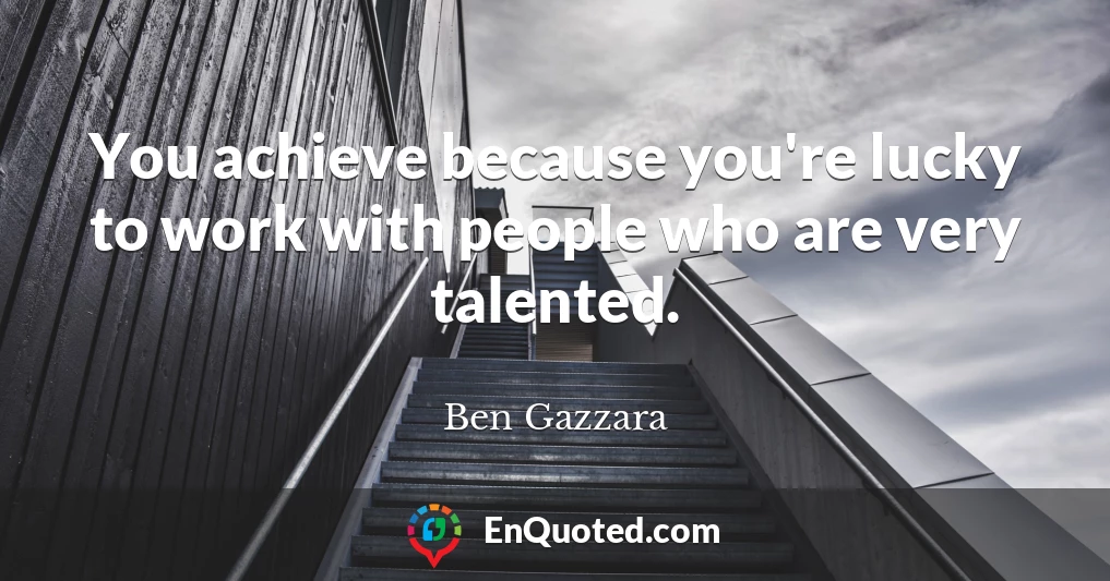 You achieve because you're lucky to work with people who are very talented.