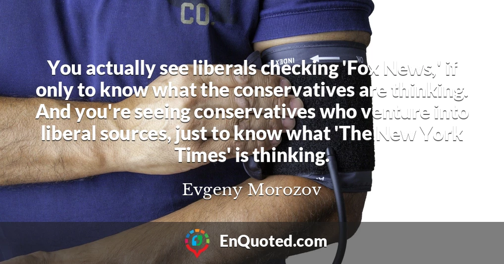 You actually see liberals checking 'Fox News,' if only to know what the conservatives are thinking. And you're seeing conservatives who venture into liberal sources, just to know what 'The New York Times' is thinking.
