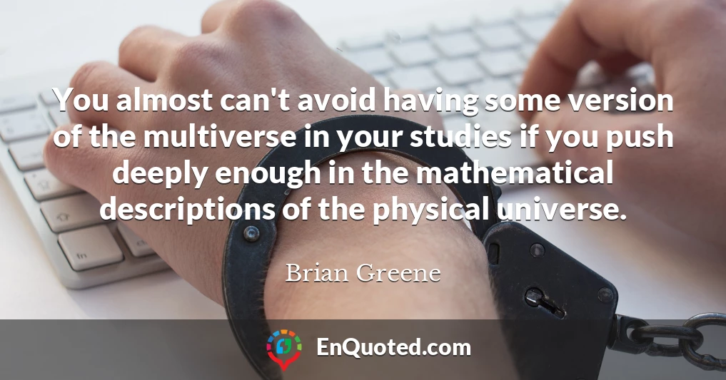 You almost can't avoid having some version of the multiverse in your studies if you push deeply enough in the mathematical descriptions of the physical universe.