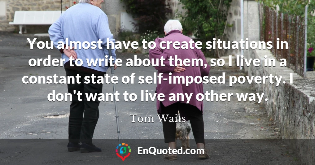 You almost have to create situations in order to write about them, so I live in a constant state of self-imposed poverty. I don't want to live any other way.
