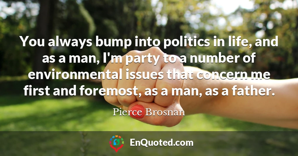 You always bump into politics in life, and as a man, I'm party to a number of environmental issues that concern me first and foremost, as a man, as a father.