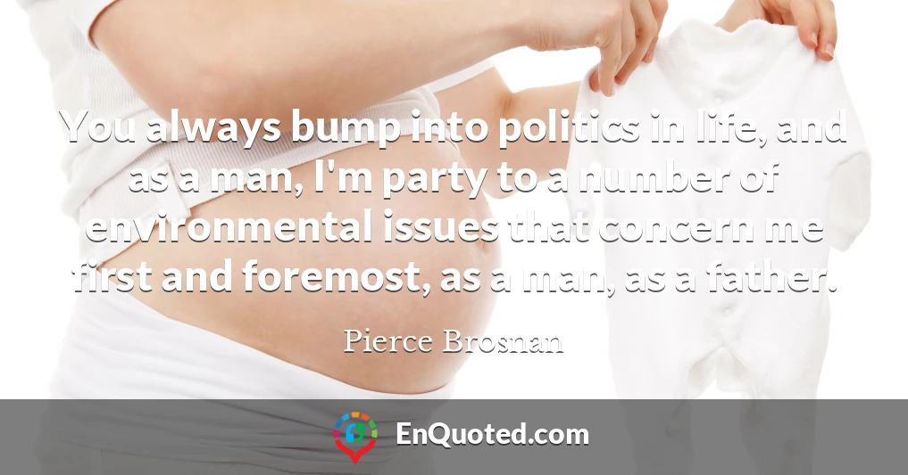 You always bump into politics in life, and as a man, I'm party to a number of environmental issues that concern me first and foremost, as a man, as a father.