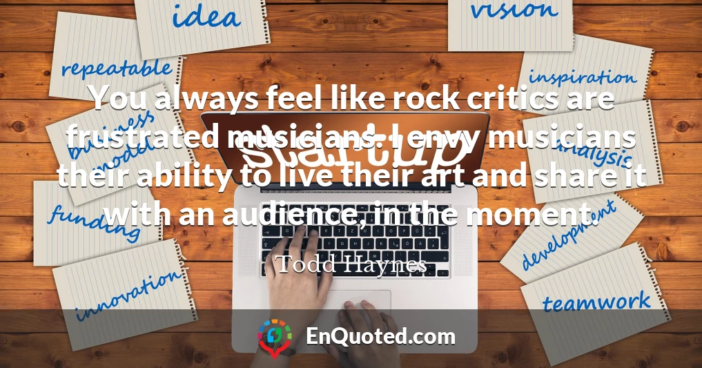 You always feel like rock critics are frustrated musicians. I envy musicians their ability to live their art and share it with an audience, in the moment.