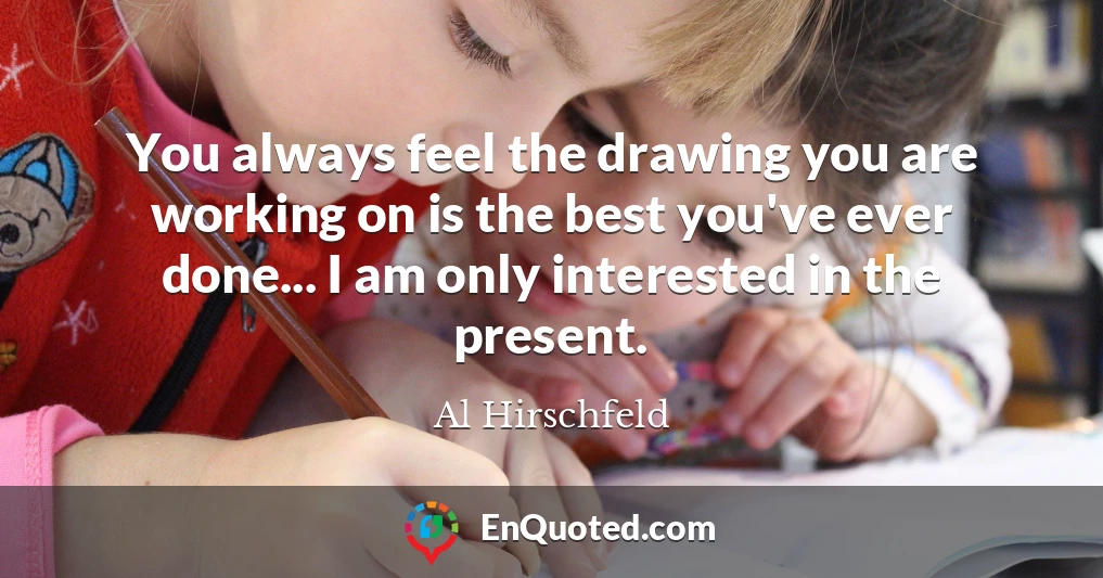 You always feel the drawing you are working on is the best you've ever done... I am only interested in the present.