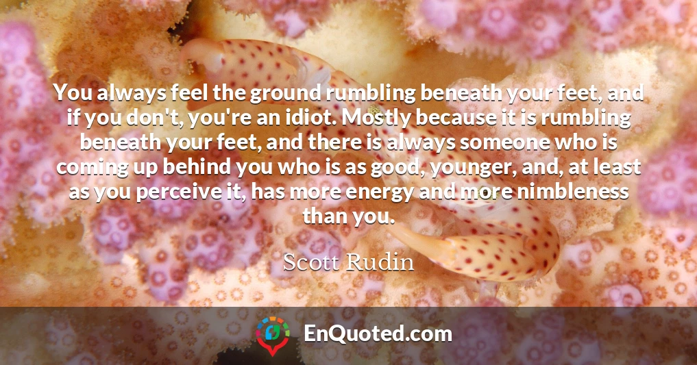 You always feel the ground rumbling beneath your feet, and if you don't, you're an idiot. Mostly because it is rumbling beneath your feet, and there is always someone who is coming up behind you who is as good, younger, and, at least as you perceive it, has more energy and more nimbleness than you.