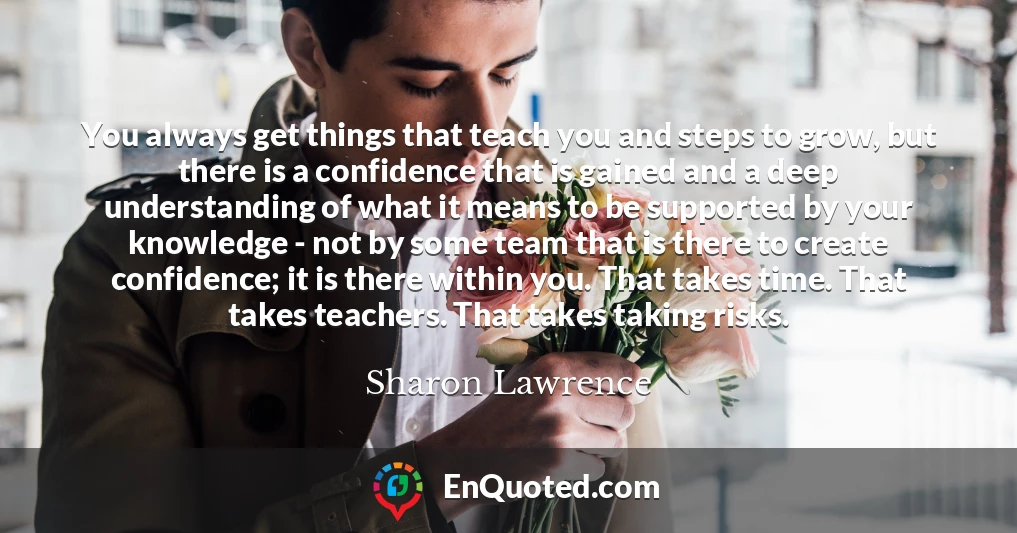 You always get things that teach you and steps to grow, but there is a confidence that is gained and a deep understanding of what it means to be supported by your knowledge - not by some team that is there to create confidence; it is there within you. That takes time. That takes teachers. That takes taking risks.