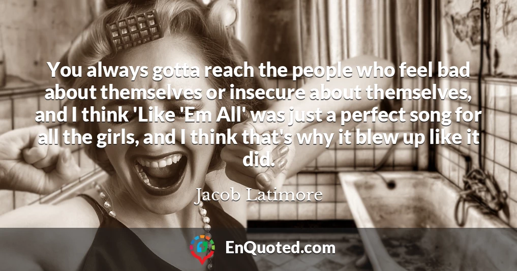 You always gotta reach the people who feel bad about themselves or insecure about themselves, and I think 'Like 'Em All' was just a perfect song for all the girls, and I think that's why it blew up like it did.