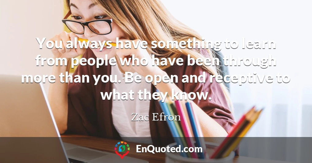 You always have something to learn from people who have been through more than you. Be open and receptive to what they know.