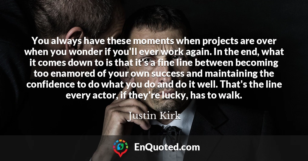 You always have these moments when projects are over when you wonder if you'll ever work again. In the end, what it comes down to is that it's a fine line between becoming too enamored of your own success and maintaining the confidence to do what you do and do it well. That's the line every actor, if they're lucky, has to walk.