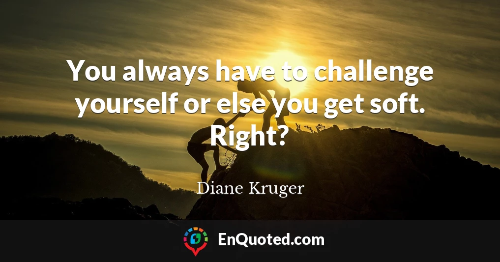 You always have to challenge yourself or else you get soft. Right?