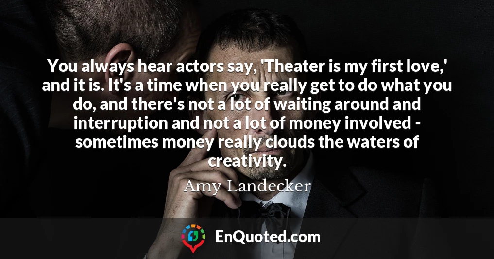 You always hear actors say, 'Theater is my first love,' and it is. It's a time when you really get to do what you do, and there's not a lot of waiting around and interruption and not a lot of money involved - sometimes money really clouds the waters of creativity.