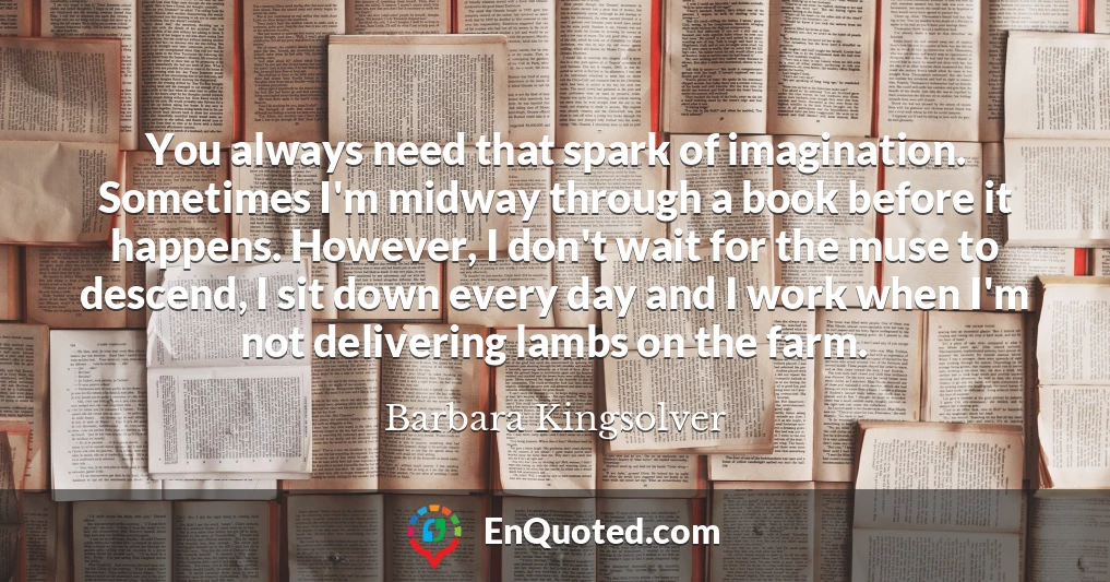 You always need that spark of imagination. Sometimes I'm midway through a book before it happens. However, I don't wait for the muse to descend, I sit down every day and I work when I'm not delivering lambs on the farm.