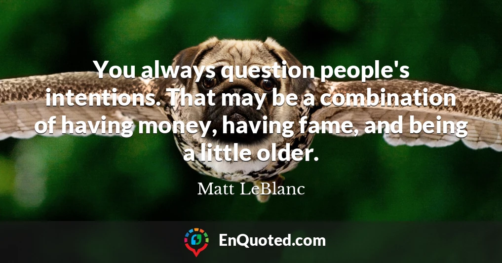 You always question people's intentions. That may be a combination of having money, having fame, and being a little older.