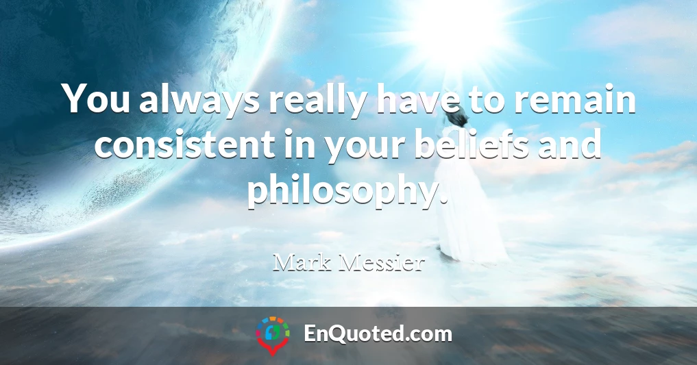 You always really have to remain consistent in your beliefs and philosophy.